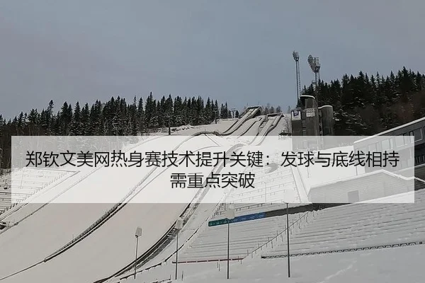 郑钦文美网热身赛技术提升关键：发球与底线相持需重点突破
